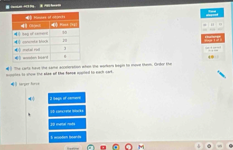 ClassLink - HCS Dig. E PBS fowards
alapoed Time
0 23 aLC
Stage 3 of 3 Challeng=
e tor 
The carts have the same acceleration when the workers begin to move them. Order the
supplies to show the size of the force applied to each cart.
←1) larger force
(1) 2 bags of cement
10 concrete blocks
20 metal rods
5 wooden boards
teatio