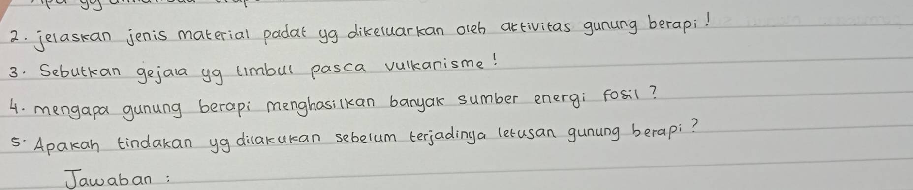 jelaskan jenis material padat yg dikeluarkan oleb artivitas gunung berapi! 
3. Sebutkan gejala yg timbul pasca vulkanisme! 
4. mengapa gunung berapi menghasilkan banyak sumber energ; Fosil? 
5. Apakan tindakan yg dilakukan sebelum terjadinga lerusan gunung berapi? 
Jawaban :