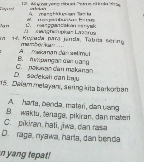 Mujizat yang dibuat Petrus di kota Yope
dapat adalah_
A. menghidupkan Tabita
B. menyembuhkan Eneas
dan C. menggandakan minyak
D. menghidupkan Lazarus
an 14. Kepada para janda, Tabita sering
memberikan ....
A. makanan dan selimut
B. tumpangan dan uang
C. pakaian dan makanan
D. sedekah dan baju
_
15. Dalam melayani, sering kita berkorban
A. harta, benda, materi, dan uang
B. waktu, tenaga, pikiran, dan materi
C. pikiran, hati, jiwa, dan rasa
D. raga, nyawa, harta, dan benda
n yang tepat!