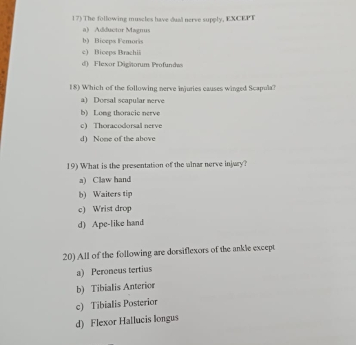 The following muscles have dual nerve supply, EXCEPT
a) Adductor Magnus
b) Biceps Femoris
c) Biceps Brachii
d) Flexor Digitorum Profundus
18) Which of the following nerve injuries causes winged Scapula?
a) Dorsal scapular nerve
b) Long thoracic nerve
c) Thoracodorsal nerve
d) None of the above
19) What is the presentation of the ulnar nerve injury?
a) Claw hand
b) Waiters tip
c) Wrist drop
d) Ape-like hand
20) All of the following are dorsiflexors of the ankle except
a) Peroneus tertius
b) Tibialis Anterior
c) Tibialis Posterior
d) Flexor Hallucis longus