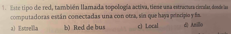 Este tipo de red, también llamada topología activa, tiene una estructura circular, donde las
computadoras están conectadas una con otra, sin que haya principio y fin.
a) Estrella b) Red de bus c) Local d) Anillo