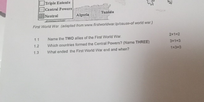 Triple Entente
Central Powers
Neutral Algeria Tunisia
First World War. (adapted from:www.firstworldwar.tp/cause-of world war.)
11 Name the TWO allies of the First World War 2* 1=2
1.2 Which countries formed the Central Powers? (Name THREE) 3* 1=3
1.3 What ended the First World War end and when? 1* 3=3