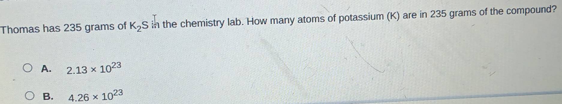 Thomas has 235 grams of K_2S in the chemistry lab. How many atoms of potassium (K) are in 235 grams of the compound?
A. 2.13* 10^(23)
B. 4.26* 10^(23)