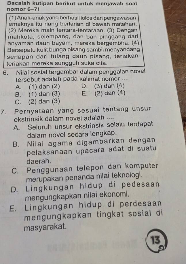 Bacalah kutipan berikut untuk menjawab soal
nomor 6-7!
(1)Anak-anak yang berhasil lolos dari pengawasan
emaknya itu riang berlarian di bawah matahari.
(2) Mereka main tentara-tentaraan. (3) Dengan
mahkota, selempang, dan ban pinggang dari
anyaman daun bayam, mereka bergembira. (4)
Bersepatu kulit bunga pisang sambil menyandang
senapan dari tulang daun pisang, teriakan-
teriakan mereka sungguh suka cita.
6. Nilai sosial tergambar dalam penggalan novel
tersebut adalah pada kalimat nomor ....
A. (1) dan (2) D. (3) dan (4)
B. (1) dan (3) E. (2) dan (4)
C. (2) dan (3)
7. Pernyataan yang sesuai tentang unsur
ekstrinsik dalam novel adalah ....
A. Seluruh unsur ekstrinsik selalu terdapat
dalam novel secara lengkap.
B. Nilai agama digambarkan dengan
pelaksanaan upacara adat di suatu
daerah.
C. Penggunaan telepon dan komputer
merupakan penanda nilai teknologi.
D. Lingkungan hidup di pedesaan
mengungkapkan nilai ekonomi.
E. Lingkungan hidup di perdesaan
mengungkapkan tingkat sosial di
masyarakat.
13