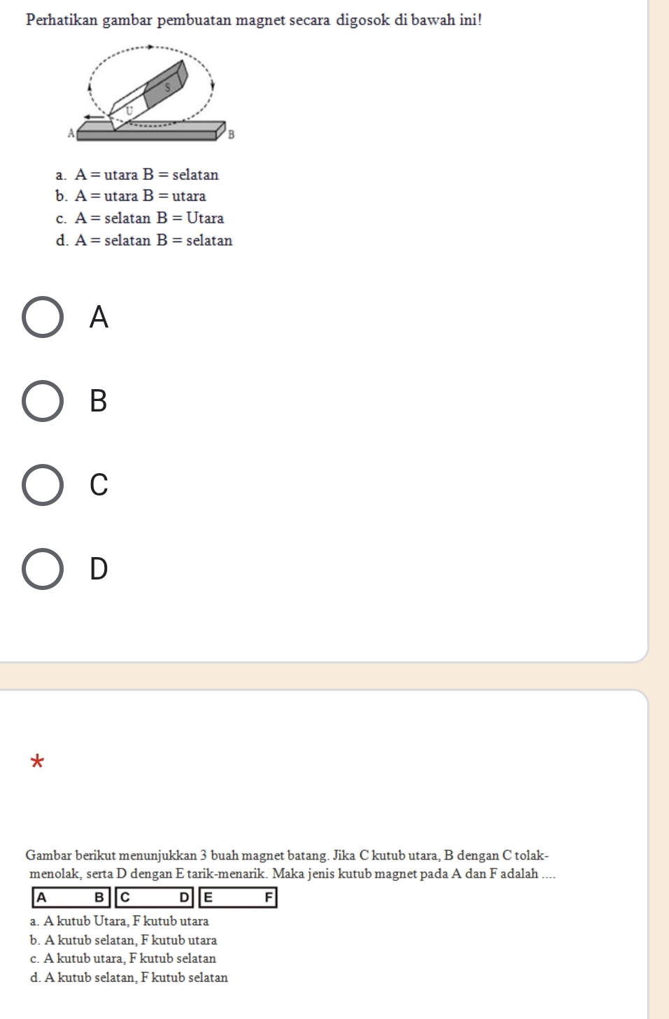 Perhatikan gambar pembuatan magnet secara digosok di bawah ini!
s
A
B
a. A=utaraB=selatan
b. A=utaraB=utara
C. A=selatan B=Utan a
d. A=selatan B=selatan
A
B
C
D
Gambar berikut menunjukkan 3 buah magnet batang. Jika C kutub utara, B dengan C tolak-
menolak, serta D dengan E tarik-menarik. Maka jenis kutub magnet pada A dan F adalah ....
A B C D E F
a. A kutub Utara, F kutub utara
b. A kutub selatan. F kutub utara
c. A kutub utara, F kutub selatan
d. A kutub selatan. F kutub selatan