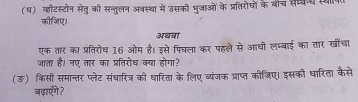 (घ) व्हीटस्टोन सेतु की सन्तुलन अवस्था में उंसकी भुजाओं के प्रतिरोधों के बीच सम्वन्ध स्था 
कीजिए। 
अथवा 
एक तार का प्रतिरोध 16 ओम है। इसे पिघला कर पहले से आधी लम्बाई का तार खींचा 
जाता है। नए तार का प्रतिरोध क्या होगा? 
(ङ) किसी समान्तर प्लेट संधारित्र की धारिता के लिए व्यंजक प्राप्त कीजिए। इसकी धारिता कैसे 
बढ़ाएँगे?