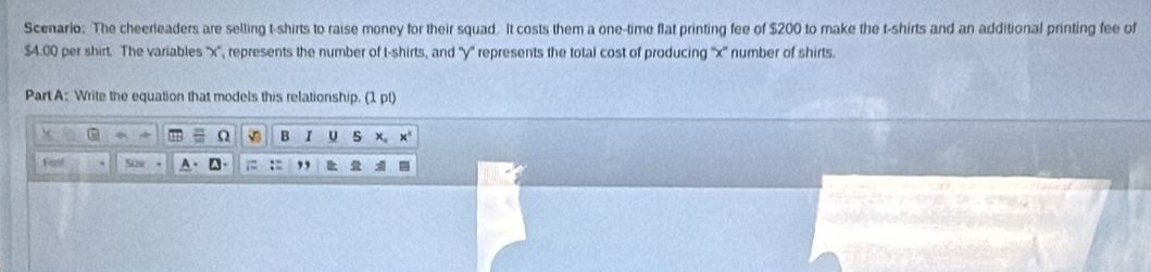 Scenario: The cheerleaders are selling t-shirts to raise money for their squad. It costs them a one-time flat printing fee of $200 to make the t-shirts and an additional printing fee of
$4.00 per shirt. The variables '' x '', represents the number of t-shirts, and '' y '' represents the total cost of producing '' x '' number of shirts. 
Part A: Write the equation that models this relationship. (1pt) 
Ω B I U s 
Fant Sao