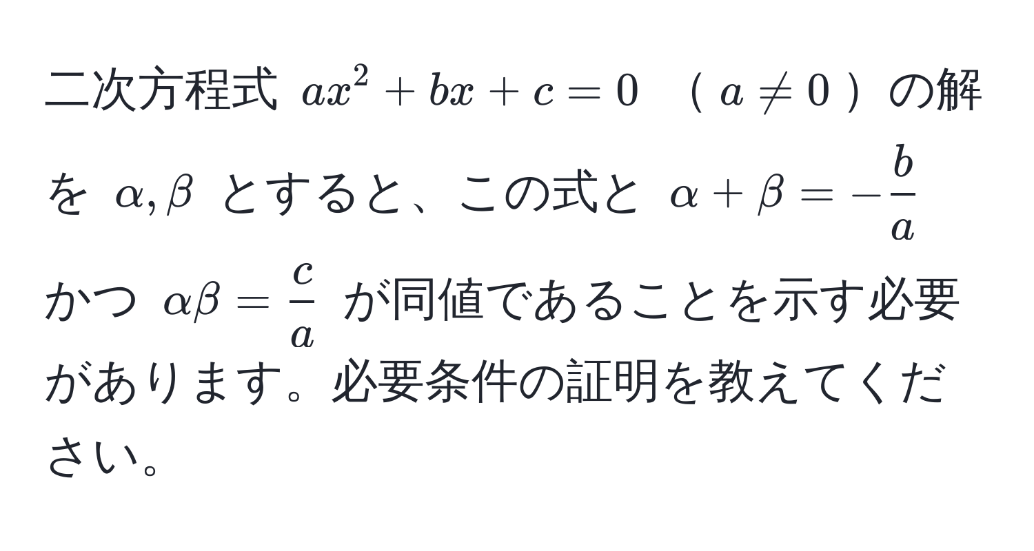 二次方程式 $ax^(2 + bx + c = 0$ $a != 0$の解を $alpha, beta$ とすると、この式と $alpha + beta = -fracb)a$ かつ $alpha beta =  c/a $ が同値であることを示す必要があります。必要条件の証明を教えてください。