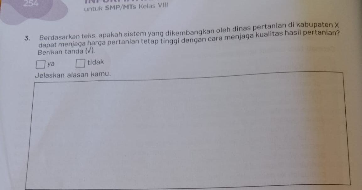 254
untuk SMP/MTs Kelas VIII
3. Berdasarkan teks, apakah sistem yang dikembangkan oleh dinas pertanian di kabupaten X
dapat menjaga harga pertanian tetap tinggi dengan cara menjaga kualitas hasil pertanian?
Berikan tanda (√).
ya tidak
Jelaskan alasan kamu.