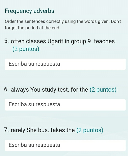 Frequency adverbs 
Order the sentences correctly using the words given. Don't 
forget the period at the end. 
5. often classes Ugarit in group 9. teaches 
(2 puntos) 
Escriba su respuesta 
6. always You study test. for the (2 puntos) 
Escriba su respuesta 
7. rarely She bus. takes the (2 puntos) 
Escriba su respuesta