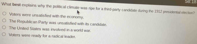 58:18
What best explains why the political climate was ripe for a third-party candidate during the 1912 presidential election?
Voters were unsatisfied with the economy.
The Republican Party was unsatisfied with its candidate.
The United States was involved in a world war.
Voters were ready for a radical leader.