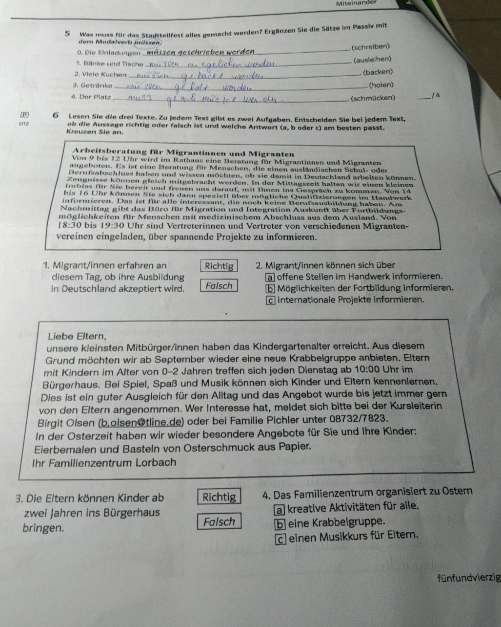 Mite in an der
5 Was muss für das Stadttellfest alles gemacht werden? Ergänzen Sie die Sätze im Passiv mit
dem Modalverb müssen
_
(schreiben)
0. Die Einladungen
1. Bänke und Tische
_
(ausleihen)
2. Viele Kuchen_
(backen)
3. Getränke _(holen)
4. Der Platz _(schmücken) _/4
[P] 6 Lesen Sie die drei Texte. Zu jedem Text gibt es zwei Aufgaben. Entscheiden Sie bei jedem Text,
D1Z ob die Aussage richtig oder falsch ist und welche Antwort (a, b oder c) am besten passt.
Kreuzen Sie an.
Arbeitsberatung für Migrantinnen und Migranten
Von 9 bis 12 Uhr wird im Rathaus eine Beratung für Migrantinnen und Migranten
angeboten. Es ist eine Beratung für Menschen, die einen ausländischen Schul- oder
Berufsabschluss haben und wissen möchten, ob sie damit in Deutschland arbeiten können.
Zeugnisse können gleich mitgebracht werden. In der Mittagszeit halten wir einen kleinen
Imbiss für Sie bereit und freuen uns darauf, mit Ihnen ins Gespräch zu kommen. Von 14
bis 16 Uhr können Sie sich dann speziell über mögliche Qualifizierungen im Handwerk
informieren. Das ist für alle interessant, die noch keine Berufsausbildung haben. Am
Nachmittag gibt das Büro für Migration und Integration Auskunft über Fortbildungs-
möglichkeiten für Menschen mit medizinischem Abschluss aus dem Ausland. Von
18:30 bis 19:30 Uhr sind Vertreterinnen und Vertreter von verschiedenen Migranten-
vereinen eingeladen, über spannende Projekte zu informieren.
1. Migrant/innen erfahren an Richtig  2. Migrant/innen können sich über
diesem Tag, ob ihre Ausbildung a offene Stellen im Handwerk informieren.
in Deutschland akzeptiert wird. Falsch b Möglichkeiten der Fortbildung informieren.
c internationale Projekte informieren.
Liebe Eltern,
unsere kleinsten Mitbürger/innen haben das Kindergartenalter erreicht. Aus diesem
Grund möchten wir ab September wieder eine neue Krabbelgruppe anbieten. Eltern
mit Kindern im Alter von 0-2 Jahren treffen sich jeden Dienstag ab 10:00 Uhr im
Bürgerhaus. Bei Spiel, Spaß und Musik können sich Kinder und Eltern kennenlernen.
Dies ist ein guter Ausgleich für den Alltag und das Angebot wurde bis jetzt immer gern
von den Eltern angenommen. Wer Interesse hat, meldet sich bitte bei der Kursleiterin
Birgit Olsen (b.olsen@tline.de) oder bei Familie Pichler unter 08732/7823.
In der Osterzeit haben wir wieder besondere Angebote für Sie und Ihre Kinder:
Eierbemalen und Basteln von Osterschmuck aus Papier.
Ihr Familienzentrum Lorbach
3. Die Eltern können Kinder ab Richtig 4. Das Familienzentrum organisiert zu Ostern
zwei Jahren ins Bürgerhaus a kreative Aktivitäten für alle.
Falsch
bringen. b  eine Krabbelgruppe.
c einen Musikkurs für Eltern.
fünfundvierzig