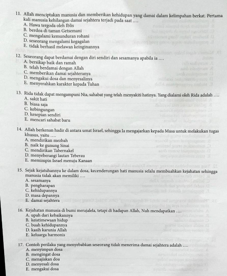 Allah menciptakan manusia dan memberikan kehidupan yang damai dalam kelimpahan berkat. Pertama
kali manusia kehilangan damai sejahtera terjadi pada saat ..
A. Hawa tergoda oleh Iblis
B. berdoa di taman Getsemani
C. mengalami kemunduran rohani
D. seseorang mengalami kegagalan
E. tidak berhasil melawan keinginannya
12. Seseorang dapat berdamai dengan diri sendiri dan sesamanya apabila ia …
A. bersikap baik dan ramah
B. telah berdamai dengan Allah
C. memberikan damai sejahteranya
D. mengakui dosa dan menyesalinya
E. menyerahkan karakter kepada Tuhan
13. Rida tidak dapat mengampuni Nia, sahabat yang telah menyakiti hatinya. Yang dialami oleh Rida adalah …
A. sakit hati
B. biasa saja
C. kebingungan
D. kesepian sendiri
E. mencari sahabat baru
14. Allah berkenan hadir di antara umat Israel, sehingga Ia mengajarkan kepada Musa untuk melakukan tugas
khusus, yaitu …
A. mendirikan mezbah
B. naik ke gunung Sinai
C. mendirikan Tabernakel
D. menyeberangi lautan Teberau
E. memimpin Israel menuju Kanaan
15. Sejak kejatuhannya ke dalam dosa, kecenderungan hati manusia selalu membuahkan kejahatan sehingga
manusia tidak akan memiliki …
A. sesamanya
B. pengharapan
C. kehidupannya
D. masa depannya
E. damai sejahtera
16. Kejahatan manusia di bumi merajalela, tetapi di hadapan Allah, Nuh mendapatkan …
A. upah dari kebaikannya
B. keistimewaan hidup
C. buah kehidupannya
D. kasih karunia Allah
E. keluarga harmonis
17. Contoh perilaku yang menyebabkan seseorang tidak menerima damai sejahtera adalah …
A. menyimpan dosa
B. mengingat dosa
C. menajiskan doa
D. menyesali dosa
E. mengakui dosa