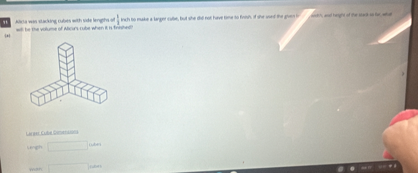 Alicia was stacking cubes with side lengths of  1/2  inch to make a larger cube, but she did not have time to finish. If she used the given le width, and height of the stack so far wha 
will be the volume of Alicia's cube when it is finished? 
(a) 
Larger Cube Dimensions 
Length □ cubes
Width □ cubes