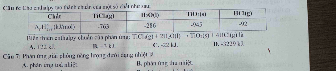 Cthalpy tạo thành chuẩn của một số chất như sau;
Biến thiên enthalpy chuần của phản ứng: TiCl_4(g)+2H_2O(l)to TiO_2(s)+4HCl(g)
A. +22 kJ. B. +3 kJ. C. -22 kJ. D. -3229 kJ.
Câu 7: Phản ứng giải phóng năng lượng dưới dạng nhiệt là
A. phản ứng toả nhiệt.  B. phản ứng thu nhiệt.