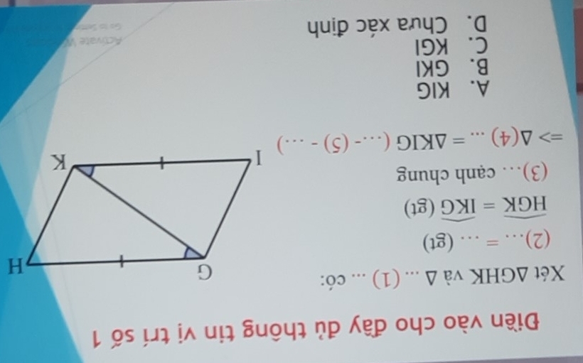 Điền vào cho đầy đủ thông tin vị trí số 1
Xét △ GHK và △ : (1)... có:
(2)...=...( gt)
widehat HGK=widehat IKG(gt)
(3)… cạnh chung
Rightarrow △ (4)...=△ KIG(...-(5)-...)
A. KIG
B. GKI
C. KGI
ctivate W
D. Chưa xác định Go to Sentr