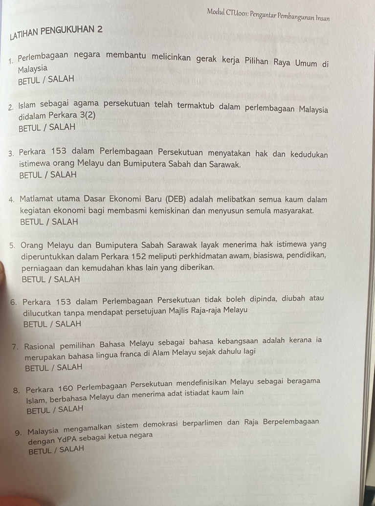 Modul CTU001: Pengantar Pembangunan Insan
LATIHAN PENGUKUHAN 2
1. Perlembagaan negara membantu melicinkan gerak kerja Pilihan Raya Umum di
Malaysia
BETUL / SALAM
2. Islam sebagai agama persekutuan telah termaktub dalam perlembagaan Malaysia
didalam Perkara 3(2)
BETUL / SALAH
3. Perkara 153 dalam Perlembagaan Persekutuan menyatakan hak dan kedudukan
istimewa orang Melayu dan Bumiputera Sabah dan Sarawak.
BETUL / SALAH
4. Matlamat utama Dasar Ekonomi Baru (DEB) adalah melibatkan semua kaum dalam
kegiatan ekonomi bagi membasmi kemiskinan dan menyusun semula masyarakat.
BETUL / SALAH
5. Orang Melayu dan Bumiputera Sabah Sarawak layak menerima hak istimewa yang
diperuntukkan dalam Perkara 152 meliputi perkhidmatan awam, biasiswa, pendidikan,
perniagaan dan kemudahan khas lain yang diberikan.
BETUL / SALAH
6. Perkara 153 dalam Perlembagaan Persekutuan tidak boleh dipinda, diubah atau
dilucutkan tanpa mendapat persetujuan Majlis Raja-raja Melayu
BETUL / SALAH
7. Rasional pemilihan Bahasa Melayu sebagai bahasa kebangsaan adalah kerana ia
merupakan bahasa lingua franca di Alam Melayu sejak dahulu lagi
BETUL / SALAH
8. Perkara 160 Perlembagaan Persekutuan mendefinisikan Melayu sebagai beragama
Islam, berbahasa Melayu dan menerima adat istiadat kaum lain
BETUL / SALAH
9. Malaysia mengamalkan sistem demokrasi berparlimen dan Raja Berpelembagaan
dengan YdPA sebagai ketua negara
BETUL / SALAH