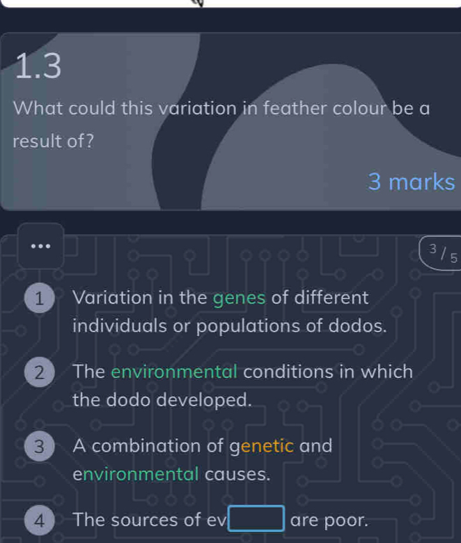 1.3
What could this variation in feather colour be a
result of?
3 marks
3 5
1 Variation in the genes of different
individuals or populations of dodos.
the dodo developed.
3 ) A combination of genetic and
environmental causes.
4 ) The sources of ev are poor.