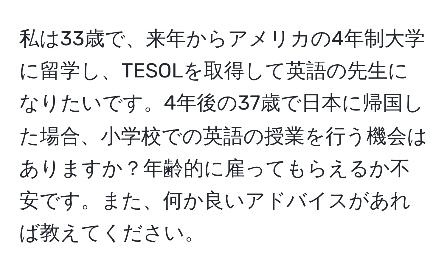 私は33歳で、来年からアメリカの4年制大学に留学し、TESOLを取得して英語の先生になりたいです。4年後の37歳で日本に帰国した場合、小学校での英語の授業を行う機会はありますか？年齢的に雇ってもらえるか不安です。また、何か良いアドバイスがあれば教えてください。