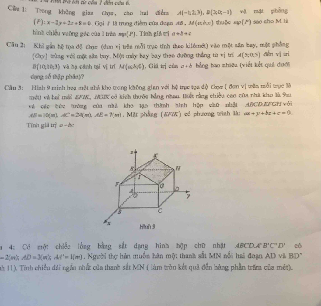 sinh trá lới từ cầu 1 đến cầu 6.
Câu 1: Trong không gian Oz, cho hai điểm A(-1;2;3),B(3;0;-1) và mặt phầng
(P): x-2y+2z+8=0. Gọi / là trung điểm của đoạn AB , M(a;b;c) thuộc mp(P) sao cho M là
hình chiếu vuông gốc của I trên mp(P). Tính giá trị a+b+c
Câu 2: Khi gắn hệ tọa độ Đợz (đơn vị trên mỗi trục tính theo kilômét) vào một sân bay, mặt phẳng
(Oxy) trùng với mặt sân bay, Một máy bay bay theo đường thẳng từ vị trí A(5;0;5) đến vị trí
B(10;10;3) và hạ cánh tại vị trí M(a;b;0) , Giá trị của a+b bằng bao nhiêu (viết kết quả dưới
dạng số thập phân)?
Câu 3: Hính 9 minh hoạ một nhà kho trong không gian với hệ trục tọa độ Oxyz ( đơn vị trên mỗi trục là
mét) và hai mái EFIK, HGIK có kích thước bằng nhau. Biết rằng chiều cao của nhà kho là 9m
và các bức tường của nhà kho tạo thành hình hộp chữ nhật ABCD.EFGH νới
AB=10(m),AC=24(m),AE=7(m). Mặt phẳng (EFIK) có phương trình là: ax+y+bz+c=0.
Tỉnh giả trị a - bc
4: Có một chiếc lồng bằng sắt dạng hình hộp chữ nhật ABCD.A' B'C'D' có
=2(m);AD=3(m);AA'=1(m). Người thợ hàn muốn hàn một thanh sắt MN nối hai đoạn AD và BI )°
nh 11). Tính chiều dài ngắn nhất của thanh sắt MN ( làm tròn kết quả đến hàng phần trăm của mét).