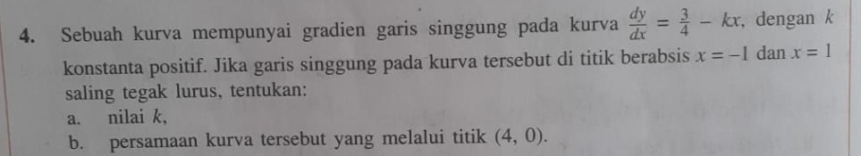 Sebuah kurva mempunyai gradien garis singgung pada kurva  dy/dx = 3/4 -kx , dengan k 
konstanta positif. Jika garis singgung pada kurva tersebut di titik berabsis x=-1 dan x=1
saling tegak lurus, tentukan: 
a. nilai k, 
b. persamaan kurva tersebut yang melalui titik (4,0).