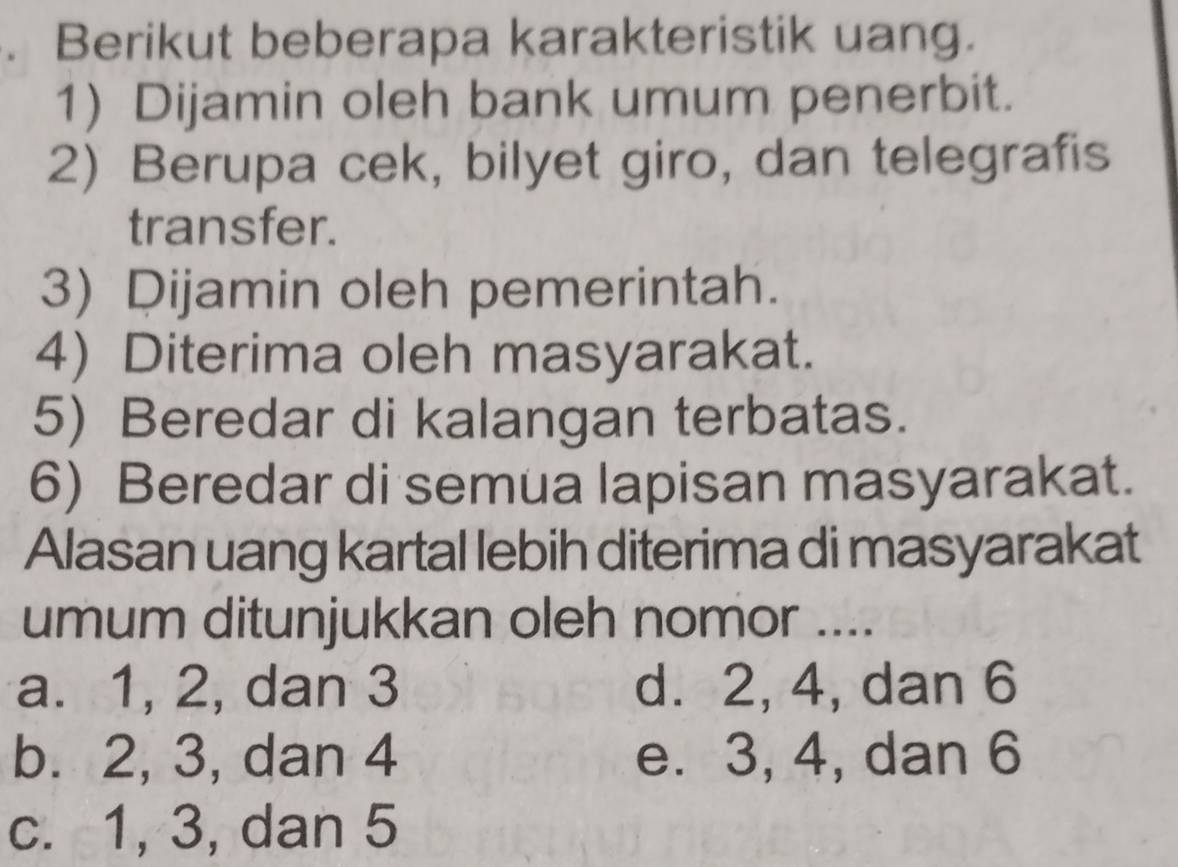 Berikut beberapa karakteristik uang.
1) Dijamin oleh bank umum penerbit.
2) Berupa cek, bilyet giro, dan telegrafis
transfer.
3) Dijamin oleh pemerintah.
4) Diterima oleh masyarakat.
5) Beredar di kalangan terbatas.
6) Beredar di semua lapisan masyarakat.
Alasan uang kartal lebih diterima di masyarakat
umum ditunjukkan oleh nomor ....
a. 1, 2, dan 3 d. 2, 4, dan 6
b. 2, 3, dan 4 e. 3, 4, dan 6
c. 1, 3, dan 5