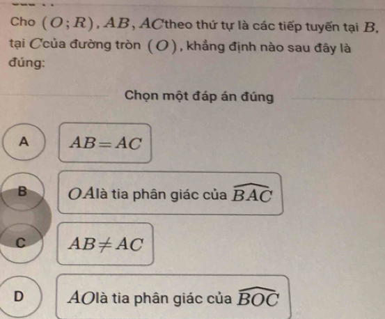 Cho (O;R), AB , ACtheo thứ tự là các tiếp tuyến tại B,
tại Ccủa đường tròn ( 0 ) , khẳng định nào sau đây là
đúng:
Chọn một đáp án đúng
A AB=AC
B OAlà tia phân giác của widehat BAC
C AB!= AC
D AOlà tia phân giác của widehat BOC