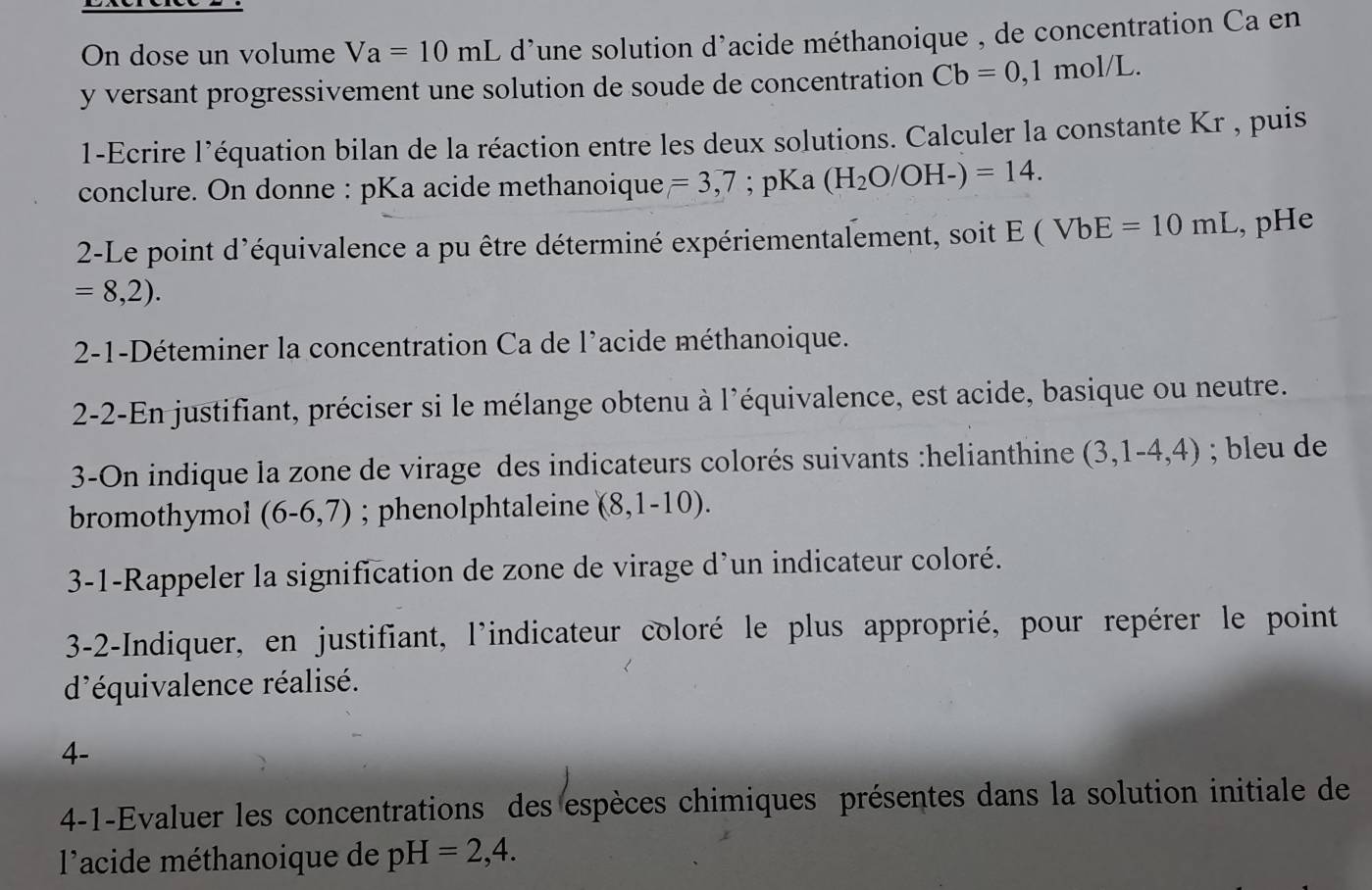 On dose un volume Va=10mL d'une solution d'acide méthanoique , de concentration Ca en 
y versant progressivement une solution de soude de concentration Cb=0,1 mol/L. 
1-Ecrire l’équation bilan de la réaction entre les deux solutions. Calculer la constante Kr , puis 
conclure. On donne : pKa acide methanoique =3,7; pKa (H_2O/OH-)=14. 
2-Le point d'équivalence a pu être déterminé expériementalement, soit E(VbE=10mL , pHe
=8,2). 
2-1-Déteminer la concentration Ca de l'acide méthanoique. 
2-2-En justifiant, préciser si le mélange obtenu à l'équivalence, est acide, basique ou neutre. 
3-On indique la zone de virage des indicateurs colorés suivants :helianthine (3,1-4,4); bleu de 
bromothymol (6-6,7); phenolphtaleine (8,1-10). 
3-1-Rappeler la signification de zone de virage d’un indicateur coloré. 
3-2-Indiquer, en justifiant, l'indicateur coloré le plus approprié, pour repérer le point 
d'équivalence réalisé. 
4- 
4-1-Evaluer les concentrations des espèces chimiques présentes dans la solution initiale de 
l'acide méthanoique de pH=2,4.