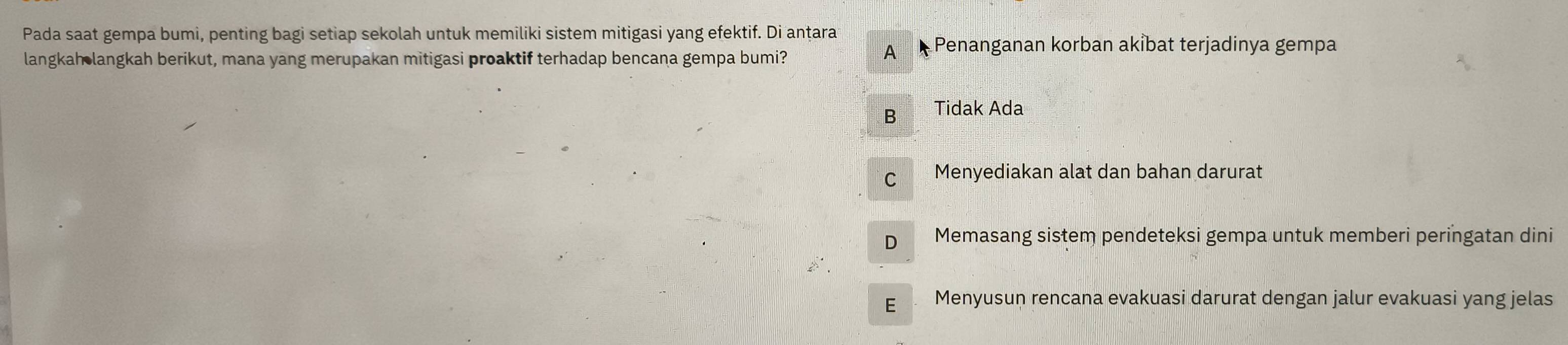 Pada saat gempa bumi, penting bagi setiap sekolah untuk memiliki sistem mitigasi yang efektif. Di anṭara
langkah langkah berikut, mana yang merupakan mitigasi proaktif terhadap bencana gempa bumi?
A Penanganan korban akİbat terjadinya gempa
B Tidak Ada
C Menyediakan alat dan bahan darurat
D Memasang sistem pendeteksi gempa untuk memberi peringatan dini
E Menyusun rencana evakuasi darurat dengan jalur evakuasi yang jelas