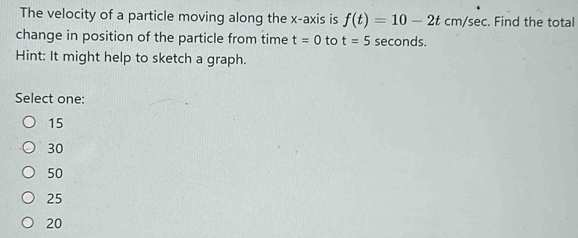 The velocity of a particle moving along the x-axis is f(t)=10-2tcm/sec. Find the total
change in position of the particle from time t=0 to t=5 seconds.
Hint: It might help to sketch a graph.
Select one:
15
30
50
25
20