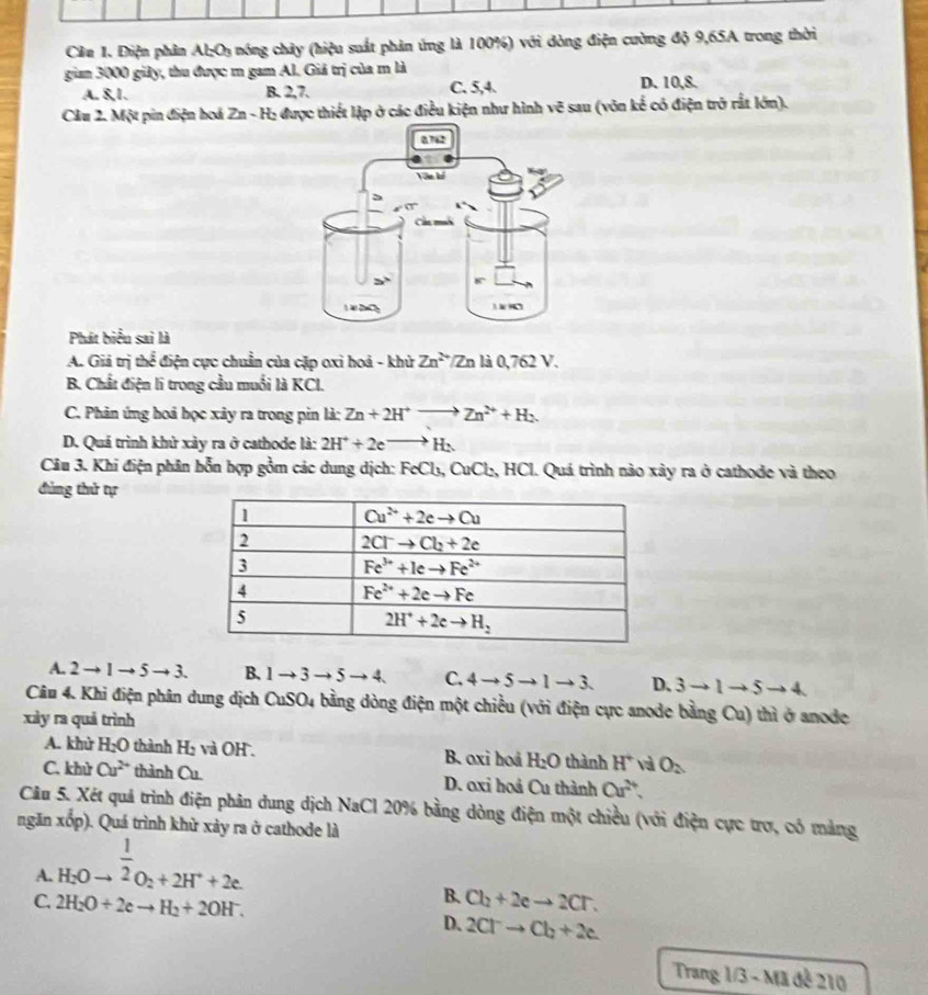 Cầu 1. Điện phân Al:O₃ nóng chây (hiệu suất phản ứng là 100%) với dòng điện cường độ 9,65A trong thời
gian 3000 giảy, thu được m gam Al. Giá trị của m là D. 10,8.
A. 8,1. B. 2,7. C. 5,4.
Cầu 2. Một pin điện hoá Zn - Hị được thiết lập ở các điều kiện như hình vẽ sau (vôn kể có điện trở rất lớn).
Phát biểu sai là
A. Giả trị thể điện cực chuẩn của cặp oxì hoá - khử Zn^(2+)/Zn là 0,762 V.
B. Chất điện li trong cầu muối là KCl.
C. Phản ứng hoả học xây ra trong pin là: Zn+2H^+to Zn^(2+)+H_2.
D. Quá trình khử xảy ra ở cathode là: 2H^++2eto H_2
Câu 3. Khi điện phân hỗn hợp gồm các dung dịch: | FeCl_3, CuCl₂, HCl. Quá trình nào xây ra ở cathode và theo
đùng thử tự
A. 2 → 1 → 5 x 3. B. 1to 3to 5to 4 C. 4to 5to 1to 3 D. 3to 1to 5to 4
Câu 4. Khi điện phân dung dịch CuSO4 bằng dòng điện một chiều (với điện cực anode bằng Cu) thì ở anode
xày ra quả trình
A. khử H_2O thành H_2 và OH . B. oxi hoả H_2O thành H^+ và O_2
C. khù Cu^(2+) thành Cu D. oxi hoá Cu thành Cu^(2+)
Câu 5. Xét quả trình điện phân dung dịch NaCl 20% bằng dòng điện một chiều (với điện cực trợ, có mảng
ngăn xop) Quá trình khử xảy ra ở cathode là
A. beginarrayr 1 H_2Oto^(frac 1)2O_2+2H^++2e.endarray
B. Cl_2+2eto 2Cr.
C. 2H_2O+2eto H_2+2OH^-. D. 2Cl^-to Cl_2
Trang 1/3 - N 13de210