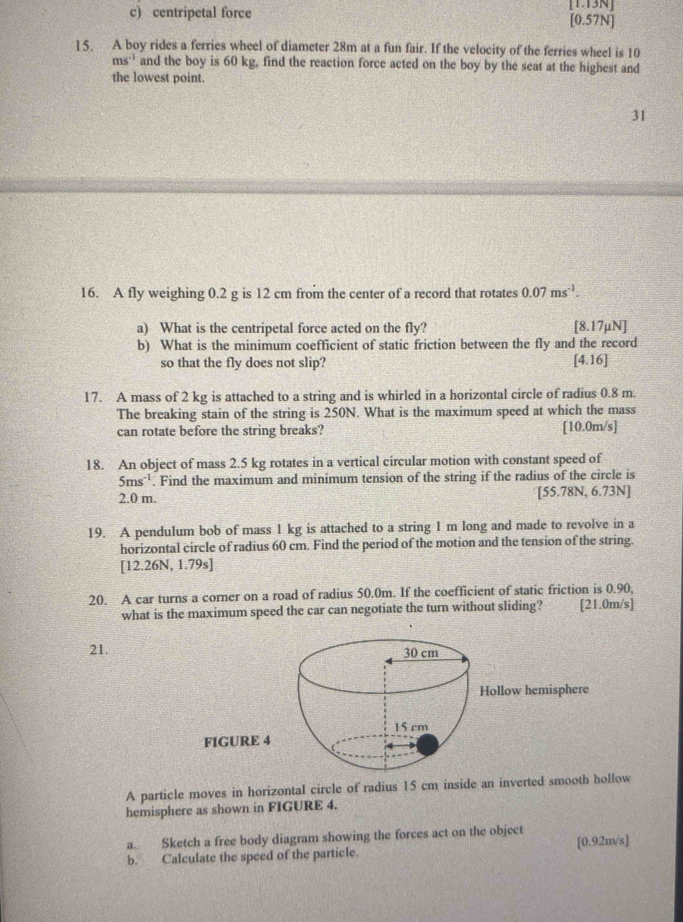 [1.13N]
c) centripetal force [0.57N]
15. A boy rides a ferries wheel of diameter 28m at a fun fair. If the velocity of the ferries wheel is 10
ms^(-1) and the boy is 60 kg, find the reaction force acted on the boy by the seat at the highest and
the lowest point.
31
16. A fly weighing 0.2 g is 12 cm from the center of a record that rotates 0.07ms^(-1). 
a) What is the centripetal force acted on the fly? [8.17mu N]
b) What is the minimum coefficient of static friction between the fly and the record
so that the fly does not slip? [4.16]
17. A mass of 2 kg is attached to a string and is whirled in a horizontal circle of radius 0.8 m.
The breaking stain of the string is 250N. What is the maximum speed at which the mass
can rotate before the string breaks? [ 10.0m/s ]
18. An object of mass 2.5 kg rotates in a vertical circular motion with constant speed of
5ms^(-1). Find the maximum and minimum tension of the string if the radius of the circle is
2.0 m. [ 55.78N, 6.73N]
19. A pendulum bob of mass 1 kg is attached to a string 1 m long and made to revolve in a
horizontal circle of radius 60 cm. Find the period of the motion and the tension of the string.
[12.26N,1.79s]
20. A car turns a corner on a road of radius 50.0m. If the coefficient of static friction is 0.90,
what is the maximum speed the car can negotiate the turn without sliding? [21.0m/s ]
21. 30 cm
Hollow hemisphere
15 cm
FIGURE 4
A particle moves in horizontal circle of radius 15 cm inside an inverted smooth hollow
hemisphere as shown in FIGURE 4.
a Sketch a free body diagram showing the forces act on the object
b. Calculate the speed of the particle. [ 0.92m/s ]