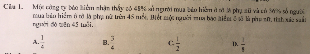 Một công ty bảo hiểm nhận thấy có 48% số người mua bảo hiểm ô tô là phụ nữ và có 36% số người
mua bảo hiểm ô tô là phụ nữ trên 45 tuổi. Biết một người mua bảo hiểm ô tô là phụ nữ, tính xác suất
người đó trên 45 tuổi.
A.  1/4   3/4   1/2   1/8 
B.
C.
D.