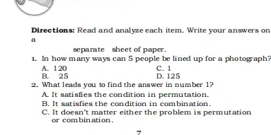 Directions: Read and analyze each item. Write your answers on
a
separate sheet of paper.
1. In how many ways can 5 people be lined up for a photograph?
A. 120 C. 1
B. 25 D. 125
2. What leads you to find the answer in number 1?
A. It satisfies the condition in permutation.
B. It satisfies the condition in combination.
C. It doesn't matter either the problem is permutation
or com bin ation .
7