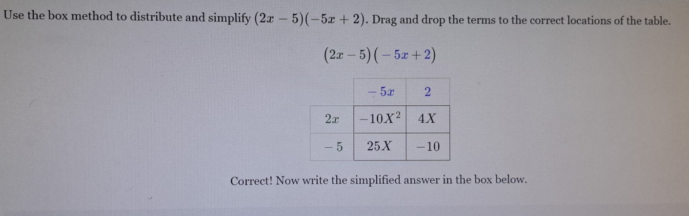 Use the box method to distribute and simplify (2x-5)(-5x+2). Drag and drop the terms to the correct locations of the table.
(2x-5)(-5x+2)
Correct! Now write the simplified answer in the box below.