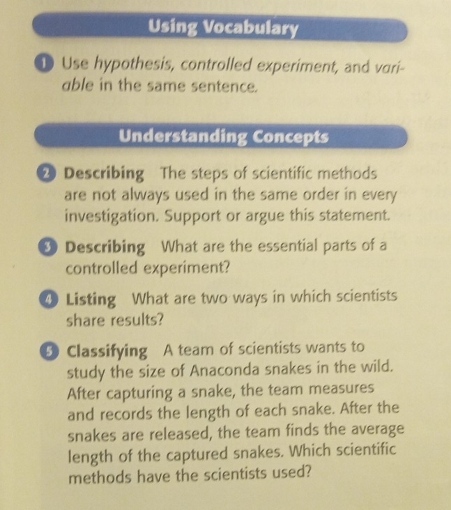 Using Vocabulary 
D Use hypothesis, controlled experiment, and vari- 
able in the same sentence. 
Understanding Concepts 
2 Describing The steps of scientific methods 
are not always used in the same order in every 
investigation. Support or argue this statement. 
9 Describing What are the essential parts of a 
controlled experiment? 
④ Listing What are two ways in which scientists 
share results? 
5 Classifying A team of scientists wants to 
study the size of Anaconda snakes in the wild. 
After capturing a snake, the team measures 
and records the length of each snake. After the 
snakes are released, the team finds the average 
length of the captured snakes. Which scientific 
methods have the scientists used?