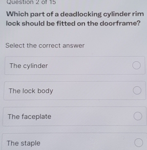 Which part of a deadlocking cylinder rim
lock should be fitted on the doorframe?
Select the correct answer
The cylinder
The lock body
The faceplate
The staple