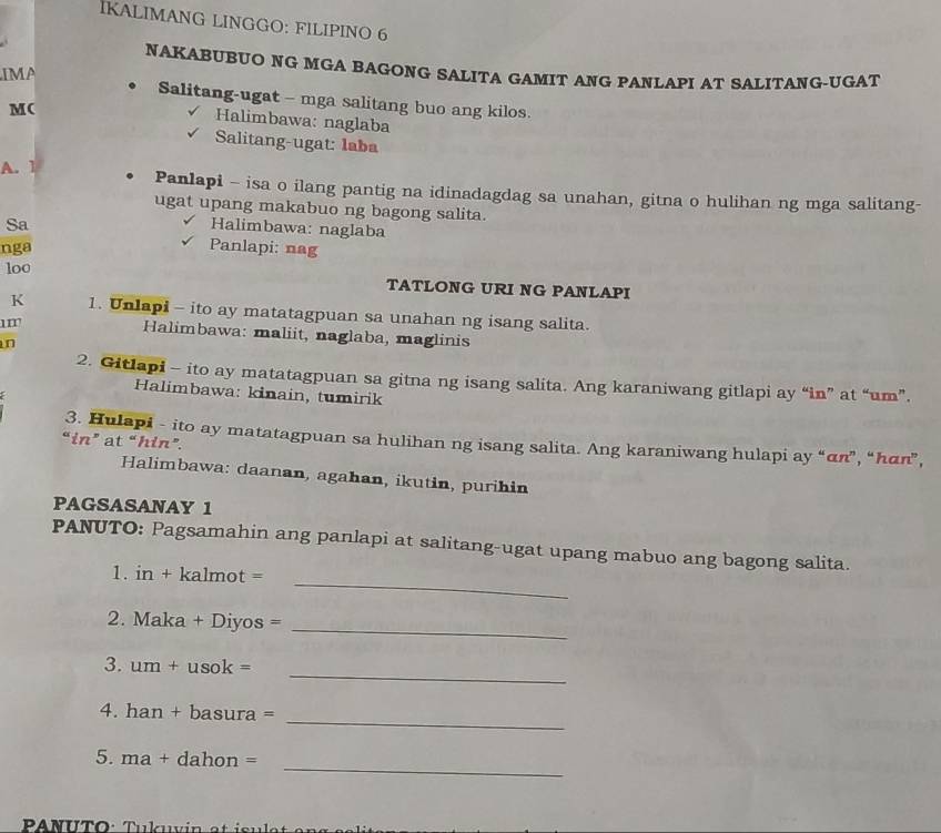 IKALIMANG LINGGO: FILIPINO 6 
NAKABUBUO NG MGA BAGONG SALITA GAMIT ANG PANLAPI AT SALITANG-UGAT 
IMA 
Salitang-ugat - mga salitang buo ang kilos. 
M( 
Halimbawa: naglaba 
Salitang-ugat: laba 
A. 1 Panlapi - isa o ilang pantig na idinadagdag sa unahan, gitna o hulihan ng mga salitang- 
ugat upang makabuo ng bagong salita. 
Sa 
Halimbawa: naglaba 
nga Panlapi: nag 
loo 
TATLONG URI NG PANLAPI 
K 1. Unlapi - ito ay matatagpuan sa unahan ng isang salita. 
1m Halimbawa: maliit, naglaba, maglinis 
n 
2. Gitlapi - ito ay matatagpuan sa gitna ng isang salita. Ang karaniwang gitlapi ay “in” at “um”. 
Halimbawa: kinain, tumirik 
3. Hulapi - ito ay matatagpuan sa hulihan ng isang salita. Ang karaniwang hulapi ay “ απ ”, “ hāπ ”, 
“in” at “hin”. 
Halimbawa: daanan, agahan, ikutin, purihin 
PAGSASANAY 1 
_ 
PANUTO: Pagsamahin ang panlapi at salitang-ugat upang mabuo ang bagong salita. 
1. in + kalmot =
2. Maka + Diyos =_ 
_ 
3. um+usok=
_ 
4. han+ba sura =
_ 
5. ma+da ho n=