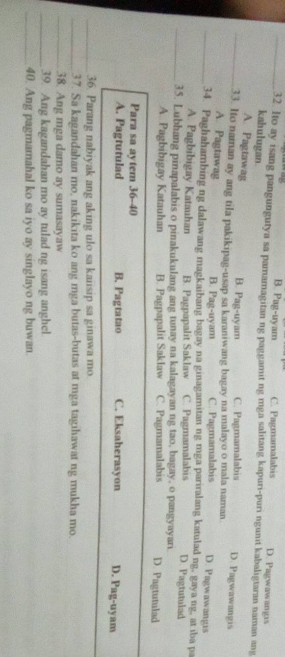 B. Pag-uyam C. Pagmamalabis D. Pagwawangis
_32. Ito ay isang pangungutya sa pamamagitan ng paggamit ng mga salitang kapuri-puri ngunit kabaligtaran naman ang
kahulugan.
_A. Pagtawag B. Pag-uyam C. Pagmamalabis D. Pagwawangis
33. Ito naman ay ang tila pakikipag-usap sa karaniwang bagay na malayo o mala naman D. Pagwawangis
A. Pagtawag B. Pag-uyam C. Pagmamalabis
_34. Paghahambing ng dalawang magkaibang bagay na ginagamitan ng mga pariralang katulad ng, gaya ng, at iba pa
A. Pagbibigay Katauhan B. Pagpapalit Saklaw C. Pagmamalabis D. Pagtutulad
_35. Lubhang pinapalabis o pinakukulang ang tunay na kalagayan ng tao, bagay, o pangyayari
A. Pagbibigay Katauhan B. Pagpapalit Saklaw C. Pagmamalabis
D. Pagtutulad
Para sa aytem 36-40
A. Pagtutulad B. Pagtatao C. Eksaherasyon
D. Pag-uyam
_36. Parang nabiyak ang aking ulo sa kaiisip sa ginawa mo.
_37. Sa kagandahan mo, nakikita ko ang mga butas-butas at mga tagihawat ng mukha mo.
_38. Ang mga damo ay sumasayaw
_39. Ang kagandahan mo ay tulad ng isang anghel.
_40. Ang pagmamahal ko sa iyo ay singlayo ng buwan.