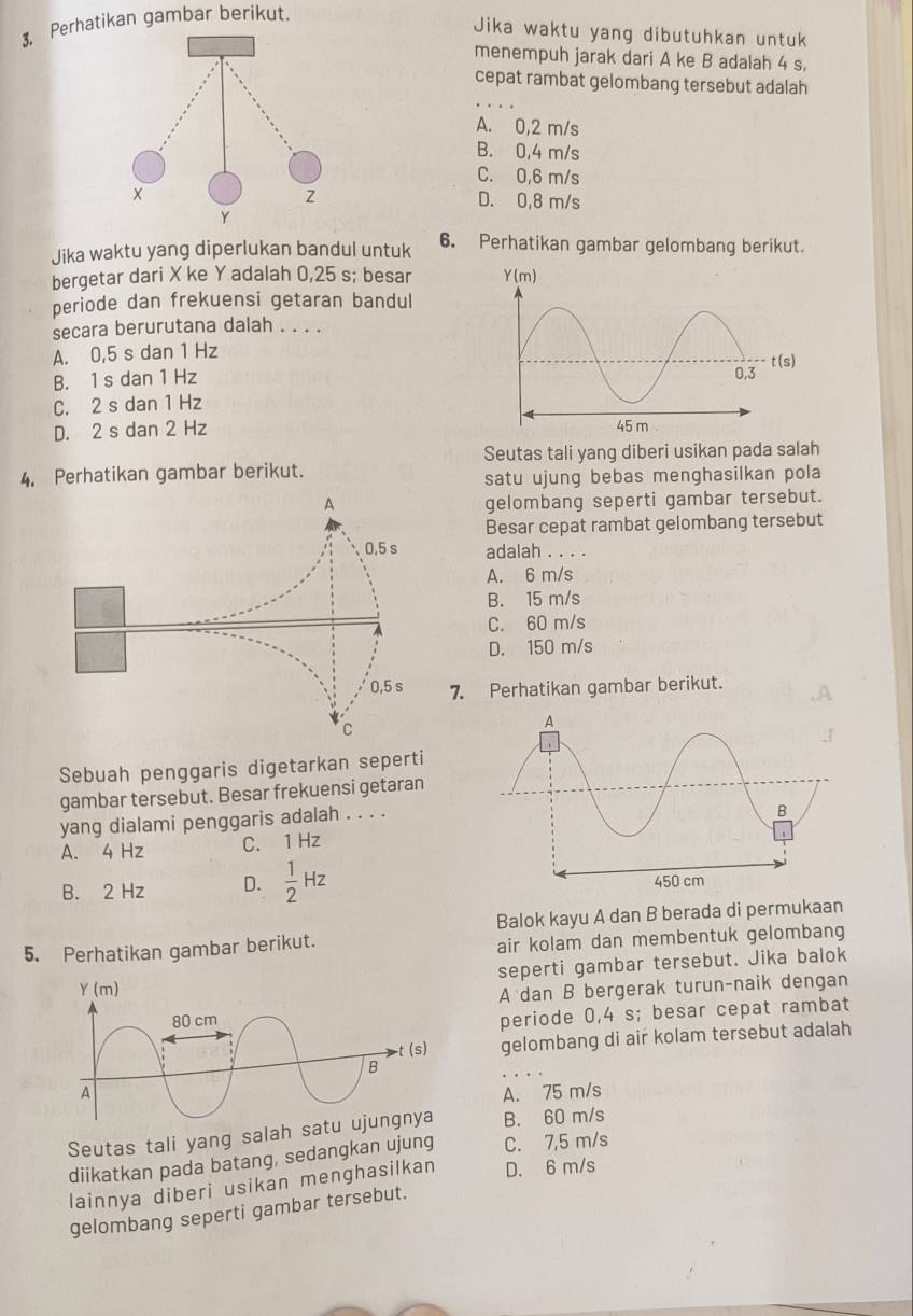 Perhatikan gambar berikut.
Jika waktu yang dibutuhkan untuk
menempuh jarak dari A ke B adalah 4 s,
cepat rambat gelombang tersebut adalah
A. 0,2 m/s
B. 0,4 m/s
C. 0,6 m/s
D. 0,8 m/s
Jika waktu yang diperlukan bandul untuk 6. Perhatikan gambar gelombang berikut.
bergetar dari X ke Y adalah 0,25 s; besar 
periode dan frekuensi getaran bandul
secara berurutana dalah . . . .
A. 0,5 s dan 1 Hz
B. 1 s dan 1 Hz
C. 2 s dan 1 Hz
D. 2 s dan 2 Hz 
Seutas tali yang diberi usikan pada salah
4. Perhatikan gambar berikut.
satu ujung bebas menghasilkan pola
A gelombang seperti gambar tersebut.
Besar cepat rambat gelombang tersebut
0,5 s adalah . . . .
A. 6 m/s
B. 15 m/s
C. 60 m/s
D. 150 m/s
0,5 s 7. Perhatikan gambar berikut.
C
Sebuah penggaris digetarkan seperti
gambar tersebut. Besar frekuensi getaran
yang dialami penggaris adalah . . . .
A. bo 4Hz C. 1 Hz
B. 2 Hz D.  1/2 Hz
Balok kayu A dan B berada di permukaan
5. Perhatikan gambar berikut. air kolam dan membentuk gelombang
seperti gambar tersebut. Jika balok
A dan B bergerak turun-naik dengan
periode 0,4 s; besar cepat rambat
gelombang di air kolam tersebut adalah
A. 75 m/s
Seutas tali yang salah s B. 60 m/s
diikatkan pada batang, sedangkan ujung C. 7,5 m/s
lainnya diberi usikan menghasilkan D. 6 m/s
gelombang seperti gambar tersebut.