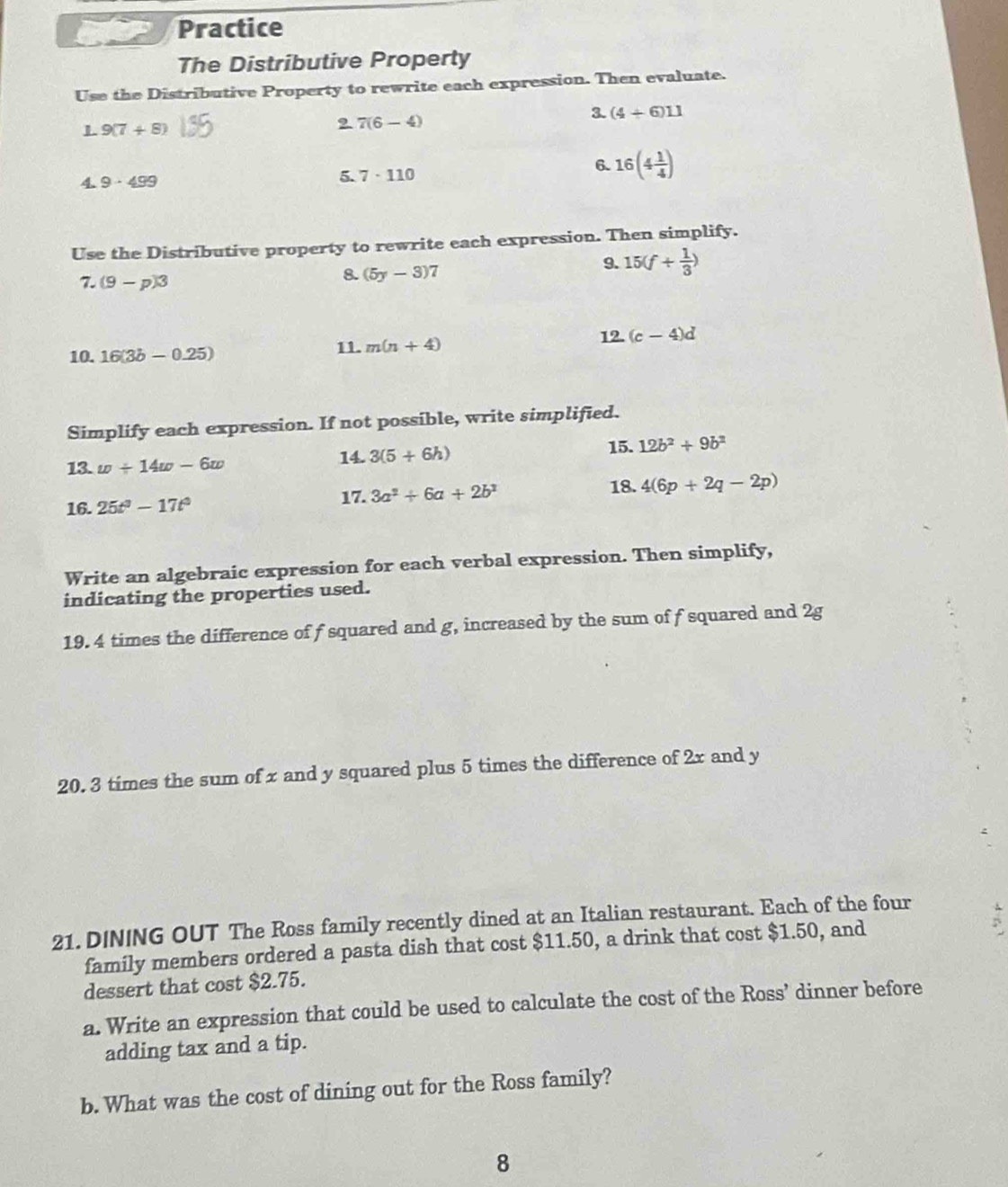 Practice 
The Distributive Property 
Use the Distributive Property to rewrite each expression. Then evaluate. 
3. (4+6)11
L 9(7+8)
2 7(6-4)
4. 9· 499
5. 7· 110
6. 16(4 1/4 )
Use the Distributive property to rewrite each expression. Then simplify. 
7. (9-p)3
8. (5y-3)7
9. 15(f+ 1/3 )
12. 
10. 16(3b-0.25) 11. m(n+4) (c-4)d
Simplify each expression. If not possible, write simplified. 
13. w/ 14w-6w
14. 3(5+6h) 15. 12b^2+9b^2
17. 
18. 
16. 25t^3-17t^3 3a^2+6a+2b^2 4(6p+2q-2p)
Write an algebraic expression for each verbal expression. Then simplify, 
indicating the properties used. 
19. 4 times the difference of f squared and g, increased by the sum of f squared and 2g
20. 3 times the sum of x and y squared plus 5 times the difference of 2x and y
21. DINING OUT The Ross family recently dined at an Italian restaurant. Each of the four 
family members ordered a pasta dish that cost $11.50, a drink that cost $1.50, and 
dessert that cost $2.75. 
a. Write an expression that could be used to calculate the cost of the Ross’ dinner before 
adding tax and a tip. 
b. What was the cost of dining out for the Ross family? 
8