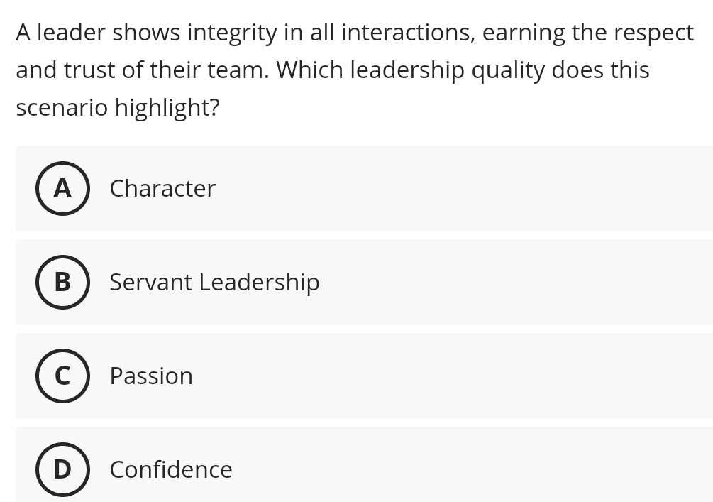 A leader shows integrity in all interactions, earning the respect
and trust of their team. Which leadership quality does this
scenario highlight?
A Character
B Servant Leadership
Passion
Confidence