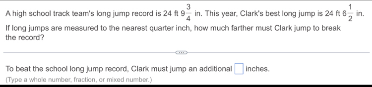 □  
A high school track team's long jump record is 24 ft t9 3/4  in. This year, Clark's best long jump is 24 ft 6 1/2 in. 
If long jumps are measured to the nearest quarter inch, how much farther must Clark jump to break 
the record? 
To beat the school long jump record, Clark must jump an additional □ inches. 
(Type a whole number, fraction, or mixed number.)