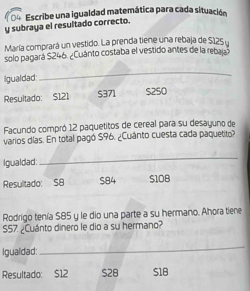 Escribe una igualdad matemática para cada situación
y subraya el resultado correcto.
María comprará un vestido. La prenda tiene una rebaja de $125 y
solo pagará $246. ¿Cuánto costaba el vestido antes de la rebaja?
Igualdad:
_
Resultado: $121 $371 $250
Facundo compró 12 paquetitos de cereal para su desayuno de
varios días. En total pagó $96. ¿Cuánto cuesta cada paquetito?
Igualdad:
_
Resultado: $8 $84 $108
Rodrigo tenía $85 y le dio una parte a su hermano. Ahora tiene
$57. ¿Cuánto dinero le dio a su hermano?
Igualdad:
_
Resultado: $12 $28 $18