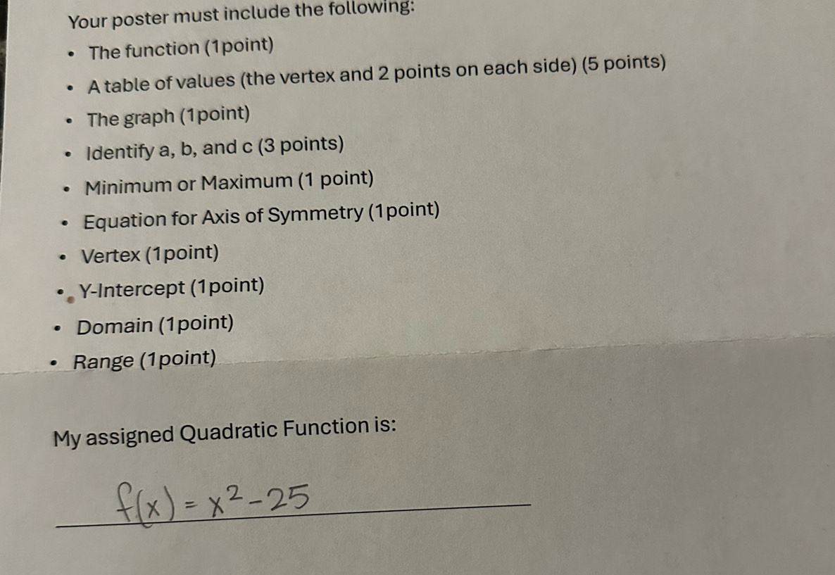 Your poster must include the following: 
The function (1point) 
A table of values (the vertex and 2 points on each side) (5 points) 
The graph (1point) 
Identify a, b, and c (3 points) 
Minimum or Maximum (1 point) 
Equation for Axis of Symmetry (1point) 
Vertex (1point) 
Y-Intercept (1point) 
Domain (1point) 
Range (1point) 
My assigned Quadratic Function is: 
_