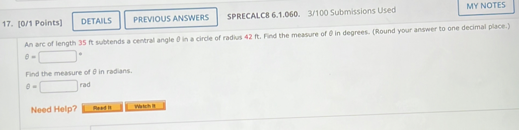 MY NOTES 
17. [0/1 Points] DETAILS PREVIOUS ANSWERS SPRECALC8 6.1.060. 3/100 Submissions Used 
An arc of length 35 ft subtends a central angle θin a circle of radius 42 ft. Find the measure of θ in degrees. (Round your answer to one decimal place.)
θ =□°
Find the measure of θin radians.
θ =□ rad
Need Help? Read It Watch It