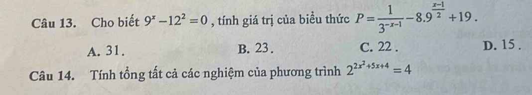 Cho biết 9^x-12^2=0 , tính giá trị của biều thức P= 1/3^(-x-1) -8.9^(frac x-1)2+19.
A. 31. B. 23. C. 22. D. 15.
Câu 14. Tính tổng tất cả các nghiệm của phương trình 2^(2x^2)+5x+4=4