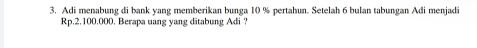 Adi menabung di bank yang memberikan bunga 10 % pertahun. Setelah 6 bulan tabungan Adi menjadi
Rp.2.100.000. Berapa uang yang ditabung Adi ?