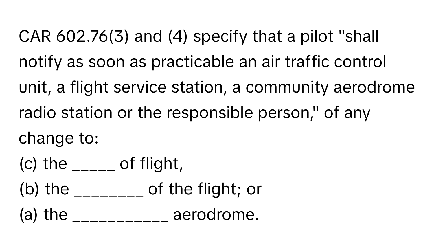 CAR 602.76(3) and (4) specify that a pilot "shall notify as soon as practicable an air traffic control unit, a flight service station, a community aerodrome radio station or the responsible person," of any change to: 
(c) the _____ of flight, 
(b) the ________ of the flight; or 
(a) the ___________ aerodrome.