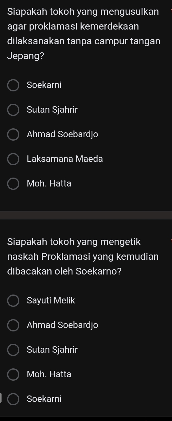 Siapakah tokoh yang mengusulkan
agar proklamasi kemerdekaan
dilaksanakan tanpa campur tangan
Jepang?
Soekarni
Sutan Sjahrir
Ahmad Soebardjo
Laksamana Maeda
Moh. Hatta
Siapakah tokoh yang mengetik
naskah Proklamasi yang kemudian
dibacakan oleh Soekarno?
Sayuti Melik
Ahmad Soebardjo
Sutan Sjahrir
Moh. Hatta
Soekarni